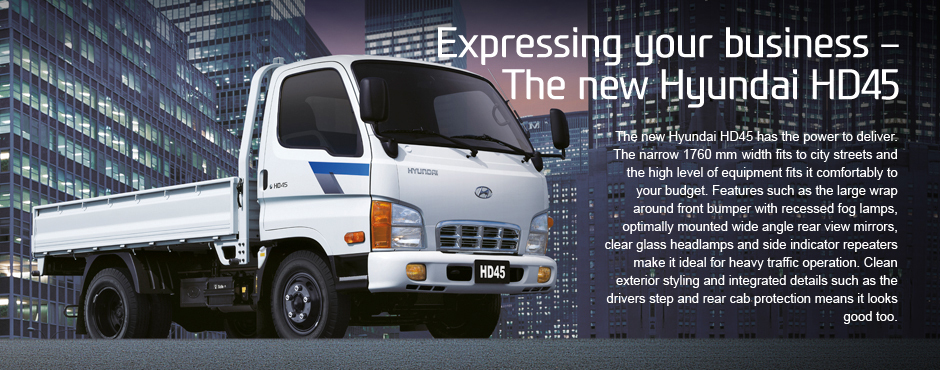 Expressing your business   The new Hyundai HD45.The new Hyundai HD45 has the power to deliver. The narrow 1760mm width fits to city streets and the high level of equipment fits it comfortably to your budget. Features such as the large wrap around front bumper with recessed fog lamps, optimally mounted wide angle rear view mirrors, clear glass headlamps and side indicator repeaters make it ideal for heavy traffic operation. Clean exterior styling and integrated details such as the drivers step and rear cab protection means it looks good too.